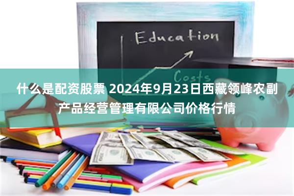 什么是配资股票 2024年9月23日西藏领峰农副产品经营管理有限公司价格行情