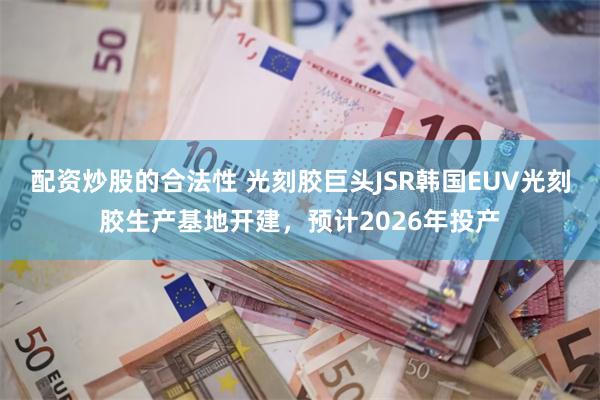 配资炒股的合法性 光刻胶巨头JSR韩国EUV光刻胶生产基地开建，预计2026年投产