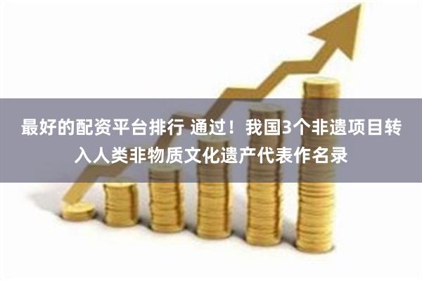 最好的配资平台排行 通过！我国3个非遗项目转入人类非物质文化遗产代表作名录