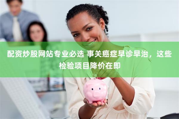 配资炒股网站专业必选 事关癌症早诊早治，这些检验项目降价在即