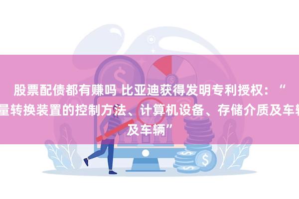 股票配债都有赚吗 比亚迪获得发明专利授权：“能量转换装置的控制方法、计算机设备、存储介质及车辆”