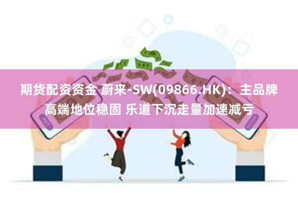 期货配资资金 蔚来-SW(09866.HK)：主品牌高端地位稳固 乐道下沉走量加速减亏