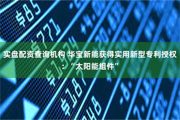 实盘配资查询机构 华宝新能获得实用新型专利授权：“太阳能组件”