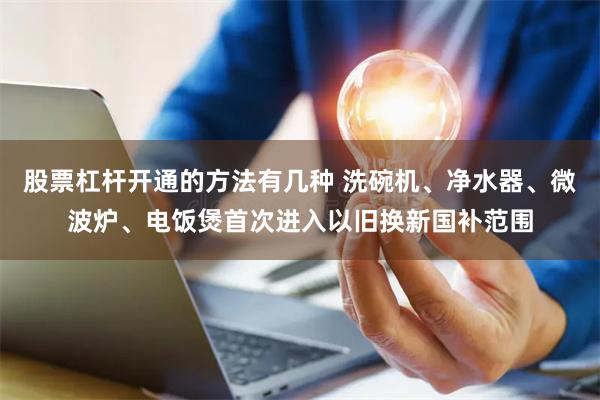 股票杠杆开通的方法有几种 洗碗机、净水器、微波炉、电饭煲首次进入以旧换新国补范围