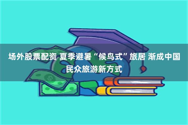 场外股票配资 夏季避暑“候鸟式”旅居 渐成中国民众旅游新方式