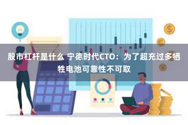 股市杠杆是什么 宁德时代CTO：为了超充过多牺牲电池可靠性不可取