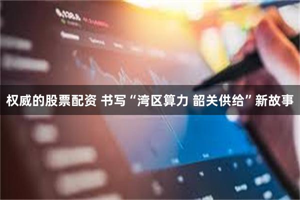 权威的股票配资 书写“湾区算力 韶关供给”新故事