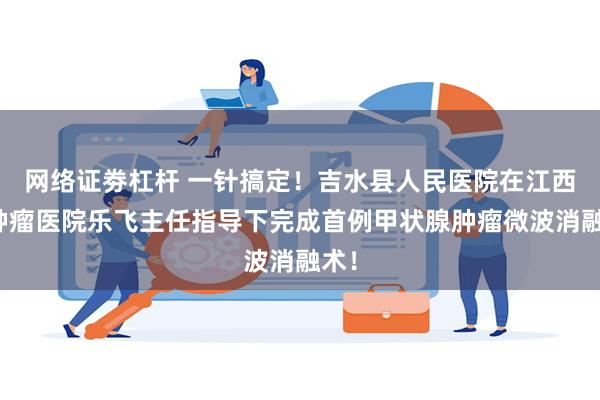 网络证劵杠杆 一针搞定！吉水县人民医院在江西省肿瘤医院乐飞主任指导下完成首例甲状腺肿瘤微波消融术！