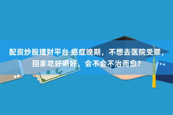 配资炒股理财平台 癌症晚期，不想去医院受罪，回家吃好喝好，会不会不治而愈？