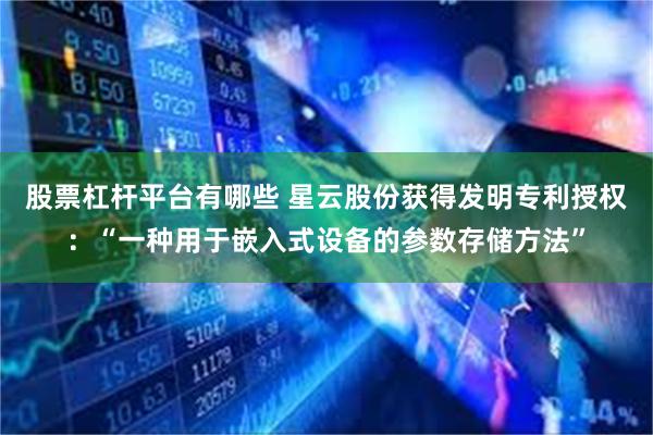 股票杠杆平台有哪些 星云股份获得发明专利授权：“一种用于嵌入式设备的参数存储方法”