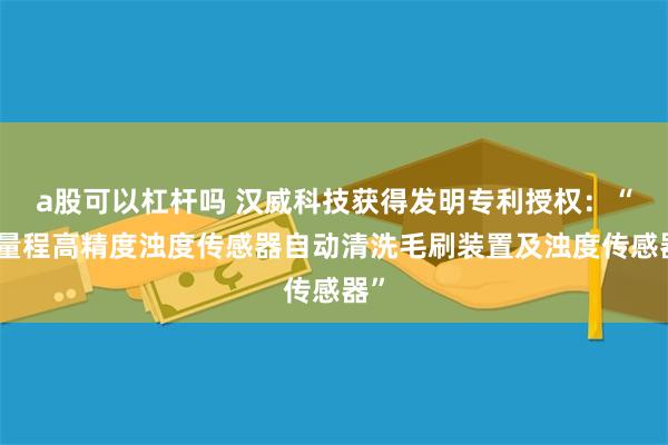 a股可以杠杆吗 汉威科技获得发明专利授权：“低量程高精度浊度传感器自动清洗毛刷装置及浊度传感器”
