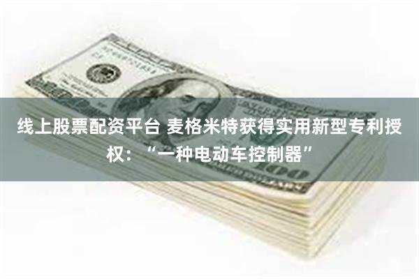 线上股票配资平台 麦格米特获得实用新型专利授权：“一种电动车控制器”