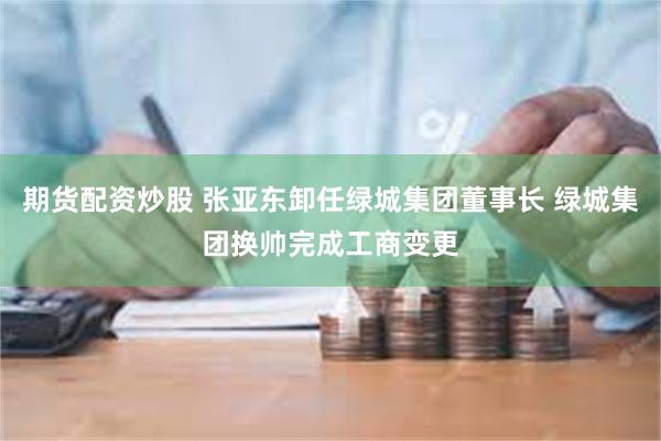 期货配资炒股 张亚东卸任绿城集团董事长 绿城集团换帅完成工商变更