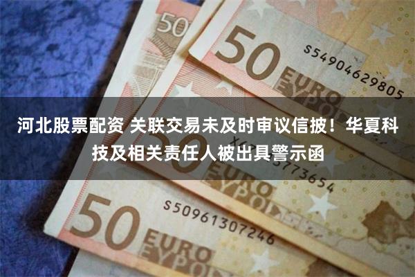 河北股票配资 关联交易未及时审议信披！华夏科技及相关责任人被出具警示函