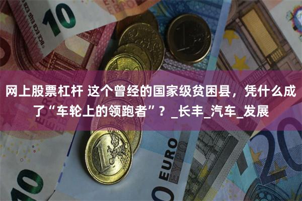 网上股票杠杆 这个曾经的国家级贫困县，凭什么成了“车轮上的领跑者”？_长丰_汽车_发展
