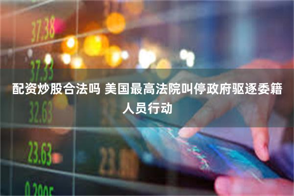 配资炒股合法吗 美国最高法院叫停政府驱逐委籍人员行动