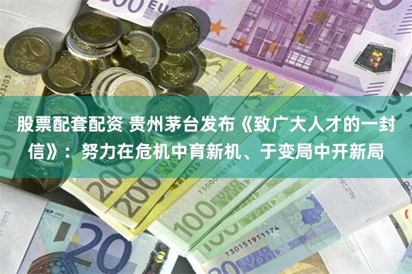 股票配套配资 贵州茅台发布《致广大人才的一封信》:努力在危机中育新机、于变局中开新局