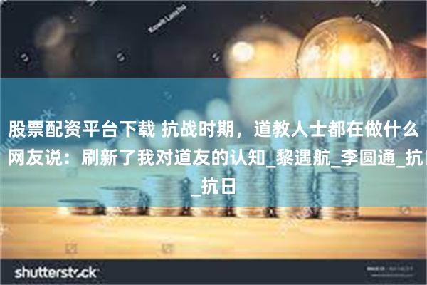 股票配资平台下载 抗战时期，道教人士都在做什么？网友说：刷新了我对道友的认知_黎遇航_李圆通_抗日