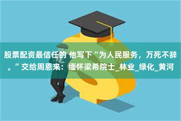 股票配资最信任的 他写下“为人民服务，万死不辞。”交给周恩来：缅怀梁希院士_林业_绿化_黄河