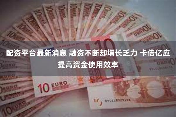 配资平台最新消息 融资不断却增长乏力 卡倍亿应提高资金使用效率