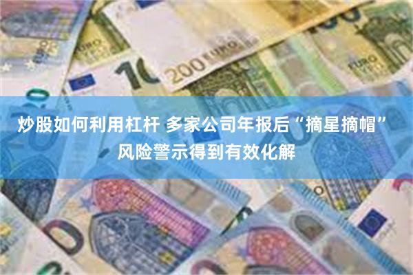 炒股如何利用杠杆 多家公司年报后“摘星摘帽” 风险警示得到有效化解