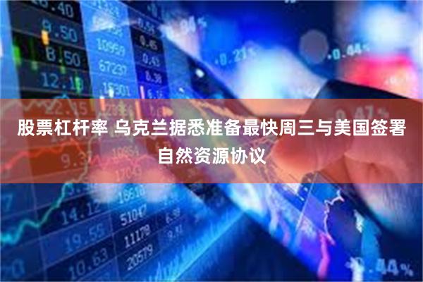 股票杠杆率 乌克兰据悉准备最快周三与美国签署自然资源协议
