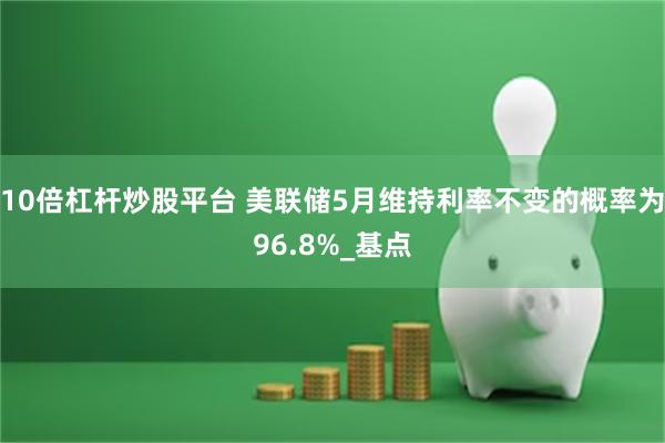 10倍杠杆炒股平台 美联储5月维持利率不变的概率为96.8%_基点