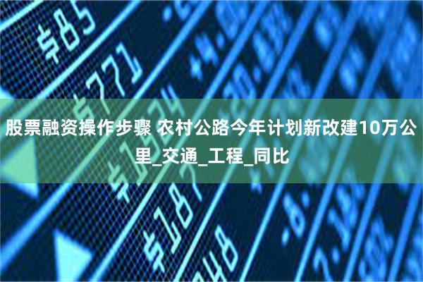 股票融资操作步骤 农村公路今年计划新改建10万公里_交通_工程_同比
