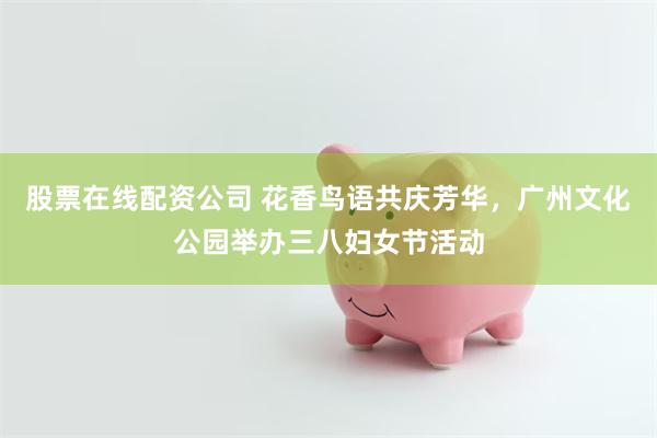 股票在线配资公司 花香鸟语共庆芳华，广州文化公园举办三八妇女节活动