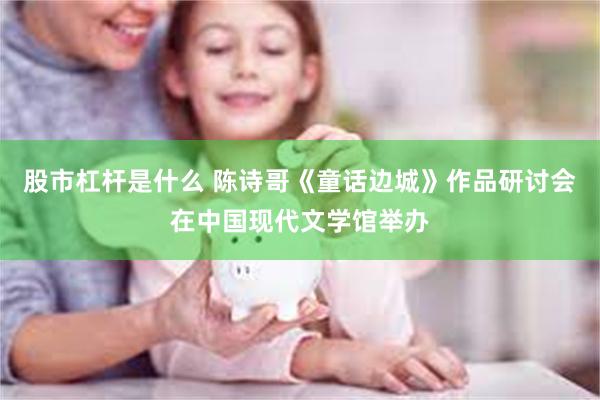 股市杠杆是什么 陈诗哥《童话边城》作品研讨会在中国现代文学馆举办