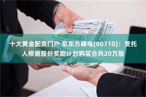 十大黄金配资门户 京东方精电(00710)：受托人根据股份奖励计划购买合共20万股