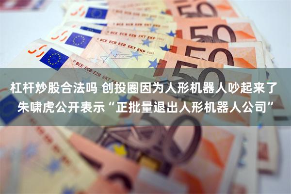 杠杆炒股合法吗 创投圈因为人形机器人吵起来了 朱啸虎公开表示“正批量退出人形机器人公司”