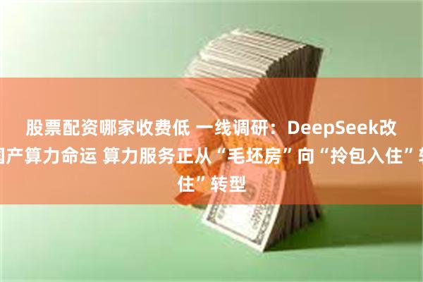 股票配资哪家收费低 一线调研：DeepSeek改变国产算力命运 算力服务正从“毛坯房”向“拎包入住”转型