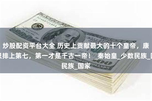 炒股配资平台大全 历史上贡献最大的十个皇帝，康熙只排上第七，第一才是千古一帝！_秦始皇_少数民族_国家