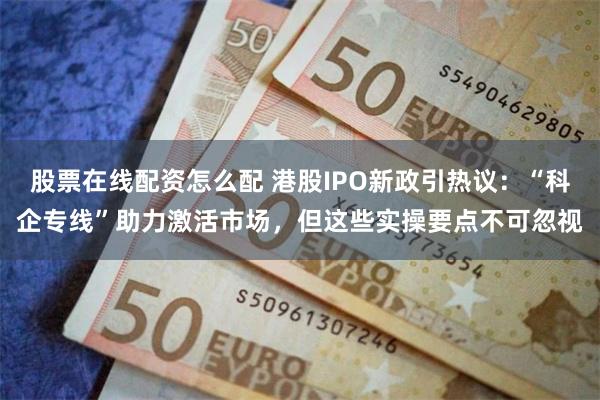 股票在线配资怎么配 港股IPO新政引热议：“科企专线”助力激活市场，但这些实操要点不可忽视