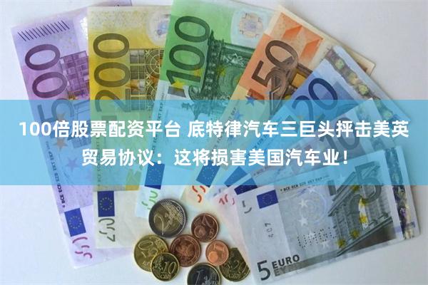 100倍股票配资平台 底特律汽车三巨头抨击美英贸易协议：这将损害美国汽车业！