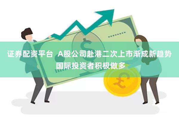 证券配资平台  A股公司赴港二次上市渐成新趋势 国际投资者积极做多