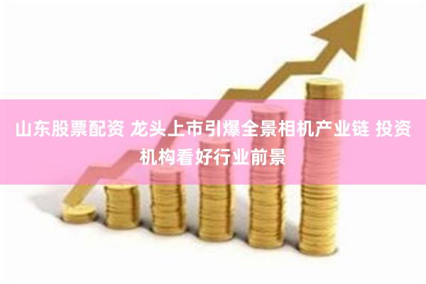 山东股票配资 龙头上市引爆全景相机产业链 投资机构看好行业前景