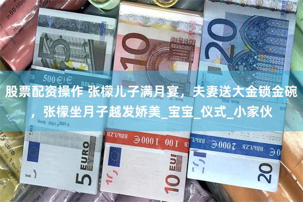 股票配资操作 张檬儿子满月宴，夫妻送大金锁金碗，张檬坐月子越发娇美_宝宝_仪式_小家伙