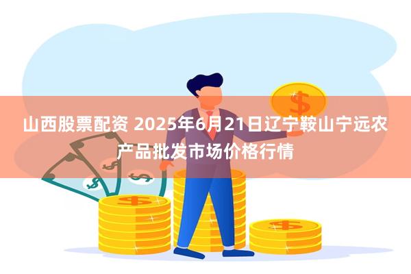 山西股票配资 2025年6月21日辽宁鞍山宁远农产品批发市场价格行情