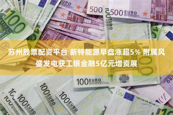 苏州股票配资平台 新特能源早盘涨超5% 附属风盛发电获工银金融5亿元增资展