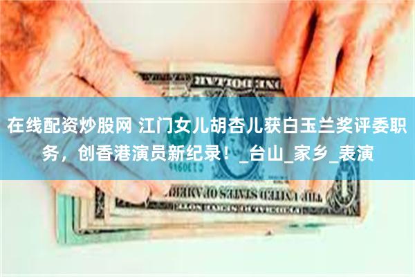 在线配资炒股网 江门女儿胡杏儿获白玉兰奖评委职务，创香港演员新纪录！_台山_家乡_表演