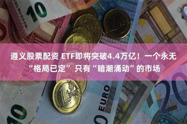 遵义股票配资 ETF即将突破4.4万亿！一个永无“格局已定” 只有“暗潮涌动”的市场