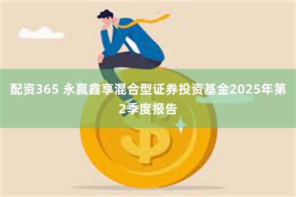 配资365 永赢鑫享混合型证券投资基金2025年第2季度报告