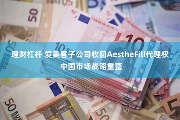 理财杠杆 爱美客子公司收回AestheFill代理权 中国市场战略重整
