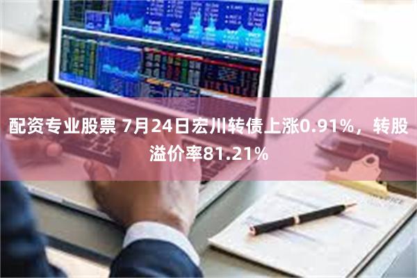 配资专业股票 7月24日宏川转债上涨0.91%，转股溢价率81.21%