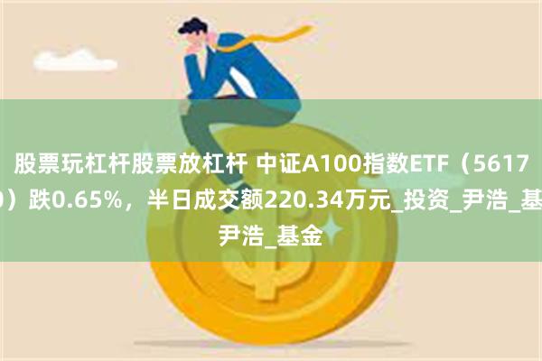 股票玩杠杆股票放杠杆 中证A100指数ETF（561770）跌0.65%，半日成交额220.34万元_投资_尹浩_基金