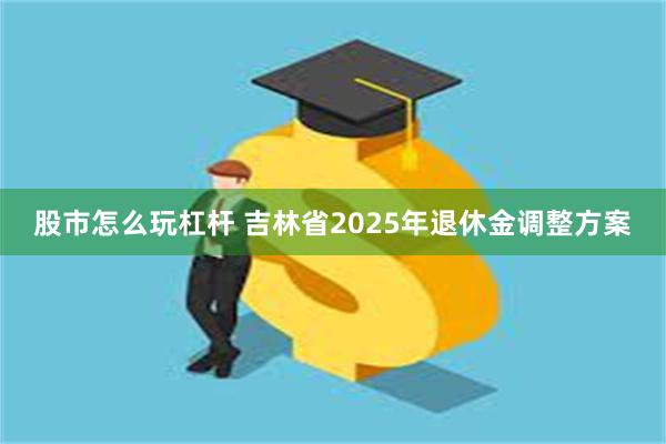 股市怎么玩杠杆 吉林省2025年退休金调整方案