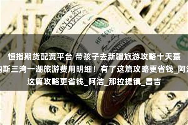 恒指期货配资平台 带孩子去新疆旅游攻略十天蕞佳路线，新疆喀纳斯三湾一湖旅游费用明细！有了这篇攻略更省钱_阿洁_那拉提镇_昌吉