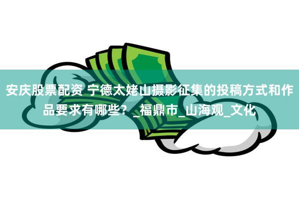 安庆股票配资 宁德太姥山摄影征集的投稿方式和作品要求有哪些？_福鼎市_山海观_文化